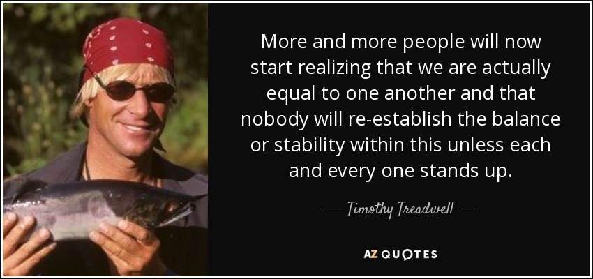 More and more people will now start realizing that we are actually equal to one another and that nobody will re-establish the balance or stability within this unless each and every one stands up. - Timothy Treadwell