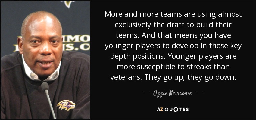 More and more teams are using almost exclusively the draft to build their teams. And that means you have younger players to develop in those key depth positions. Younger players are more susceptible to streaks than veterans. They go up, they go down. - Ozzie Newsome