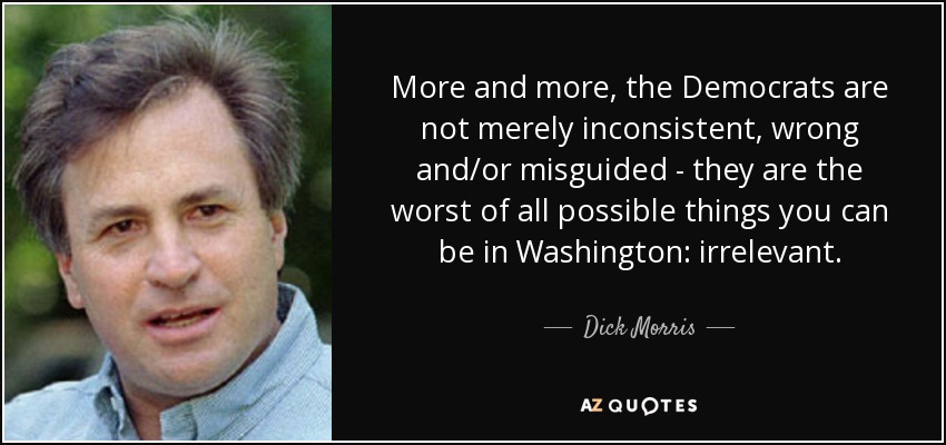More and more, the Democrats are not merely inconsistent, wrong and/or misguided - they are the worst of all possible things you can be in Washington: irrelevant. - Dick Morris