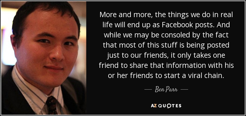 More and more, the things we do in real life will end up as Facebook posts. And while we may be consoled by the fact that most of this stuff is being posted just to our friends, it only takes one friend to share that information with his or her friends to start a viral chain. - Ben Parr