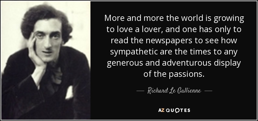 More and more the world is growing to love a lover, and one has only to read the newspapers to see how sympathetic are the times to any generous and adventurous display of the passions. - Richard Le Gallienne