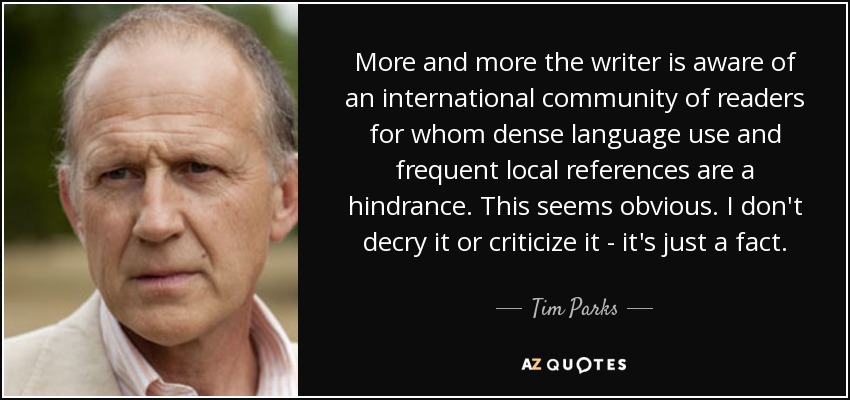 More and more the writer is aware of an international community of readers for whom dense language use and frequent local references are a hindrance. This seems obvious. I don't decry it or criticize it - it's just a fact. - Tim Parks
