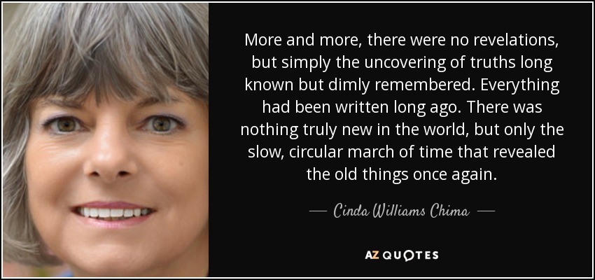 More and more, there were no revelations, but simply the uncovering of truths long known but dimly remembered. Everything had been written long ago. There was nothing truly new in the world, but only the slow, circular march of time that revealed the old things once again. - Cinda Williams Chima
