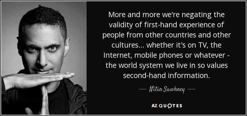 More and more we're negating the validity of first-hand experience of people from other countries and other cultures... whether it's on TV, the Internet, mobile phones or whatever - the world system we live in so values second-hand information. - Nitin Sawhney