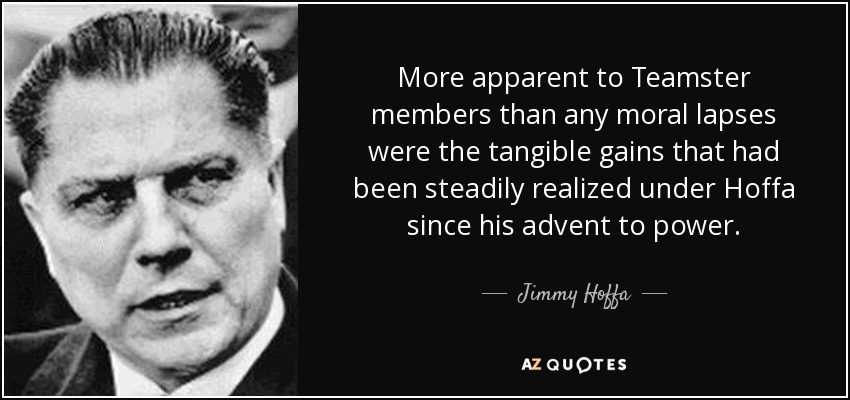 More apparent to Teamster members than any moral lapses were the tangible gains that had been steadily realized under Hoffa since his advent to power. - Jimmy Hoffa