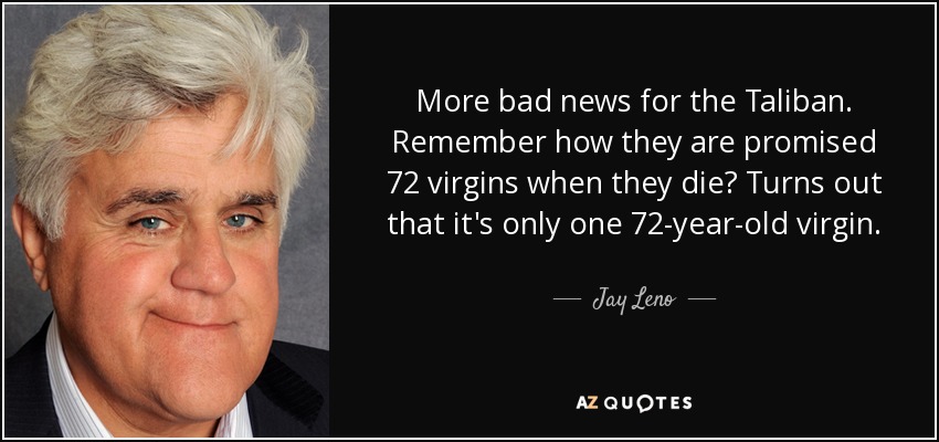 More bad news for the Taliban. Remember how they are promised 72 virgins when they die? Turns out that it's only one 72-year-old virgin. - Jay Leno