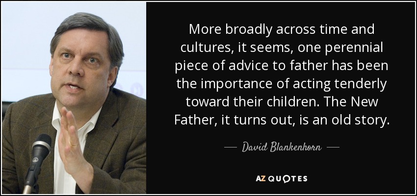 More broadly across time and cultures, it seems, one perennial piece of advice to father has been the importance of acting tenderly toward their children. The New Father, it turns out, is an old story. - David Blankenhorn