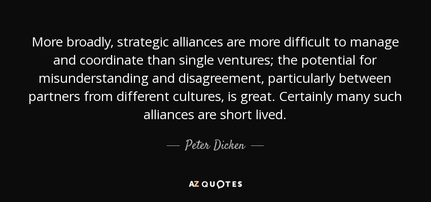 More broadly, strategic alliances are more difficult to manage and coordinate than single ventures; the potential for misunderstanding and disagreement, particularly between partners from different cultures, is great. Certainly many such alliances are short lived. - Peter Dicken