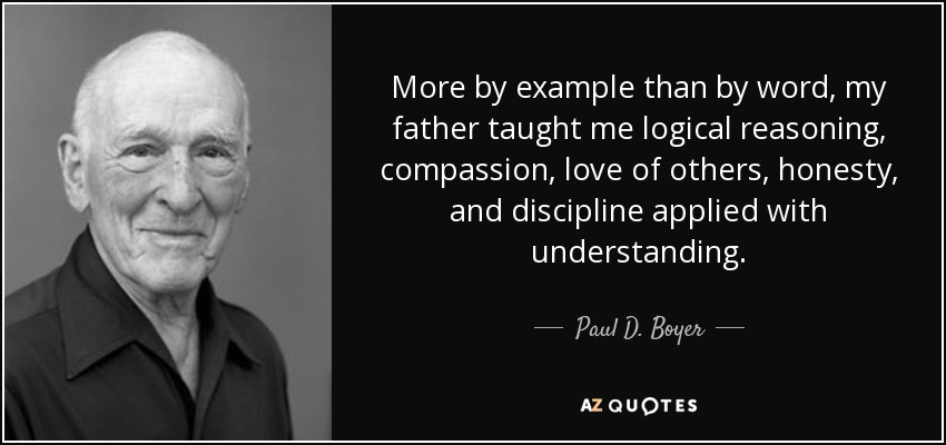 More by example than by word, my father taught me logical reasoning, compassion, love of others, honesty, and discipline applied with understanding. - Paul D. Boyer