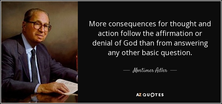 More consequences for thought and action follow the affirmation or denial of God than from answering any other basic question. - Mortimer Adler