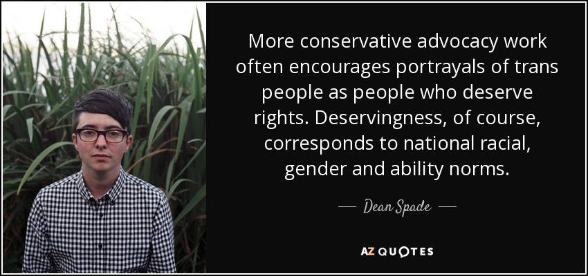 More conservative advocacy work often encourages portrayals of trans people as people who deserve rights. Deservingness, of course, corresponds to national racial, gender and ability norms. - Dean Spade