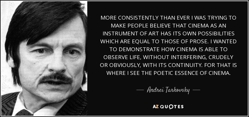 MORE CONSISTENTLY THAN EVER I WAS TRYING TO MAKE PEOPLE BELIEVE THAT CINEMA AS AN INSTRUMENT OF ART HAS ITS OWN POSSIBILITIES WHICH ARE EQUAL TO THOSE OF PROSE. I WANTED TO DEMONSTRATE HOW CINEMA IS ABLE TO OBSERVE LIFE, WITHOUT INTERFERING, CRUDELY OR OBVIOUSLY, WITH ITS CONTINUITY. FOR THAT IS WHERE I SEE THE POETIC ESSENCE OF CINEMA. - Andrei Tarkovsky