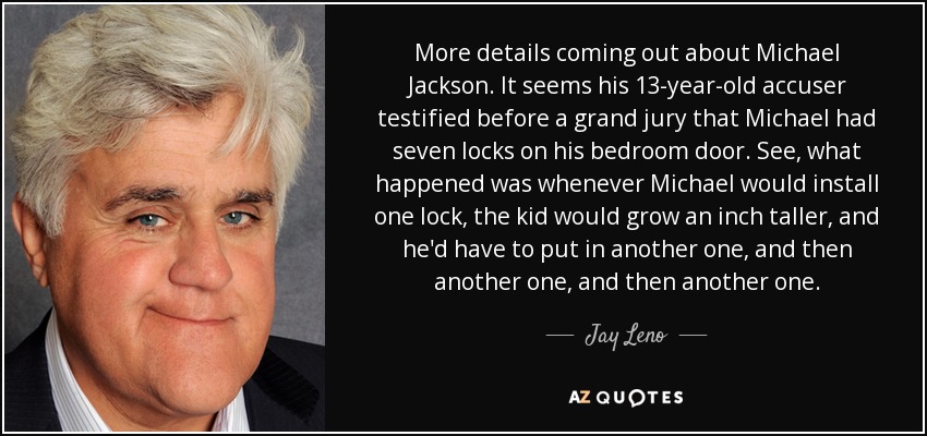 More details coming out about Michael Jackson. It seems his 13-year-old accuser testified before a grand jury that Michael had seven locks on his bedroom door. See, what happened was whenever Michael would install one lock, the kid would grow an inch taller, and he'd have to put in another one, and then another one, and then another one. - Jay Leno
