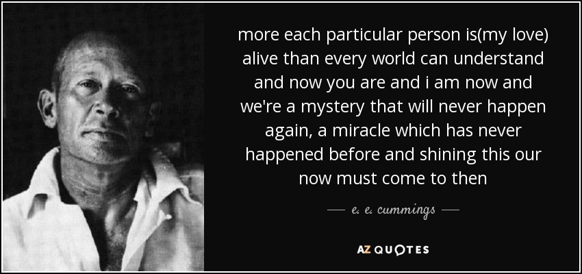 more each particular person is(my love) alive than every world can understand and now you are and i am now and we're a mystery that will never happen again, a miracle which has never happened before and shining this our now must come to then - e. e. cummings