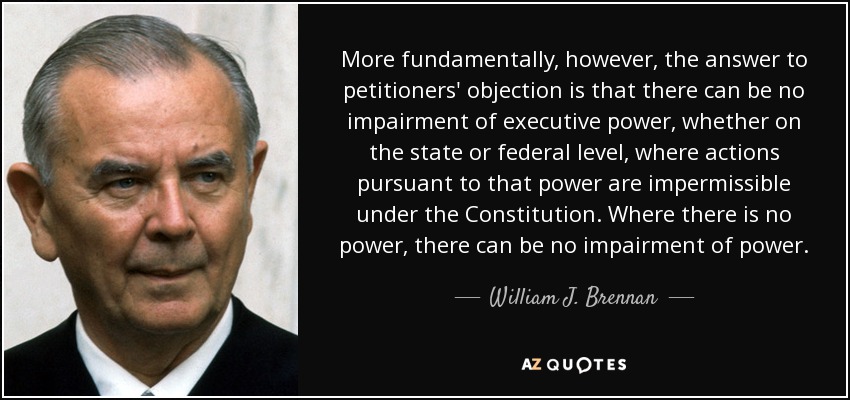 More fundamentally, however, the answer to petitioners' objection is that there can be no impairment of executive power, whether on the state or federal level, where actions pursuant to that power are impermissible under the Constitution. Where there is no power, there can be no impairment of power. - William J. Brennan