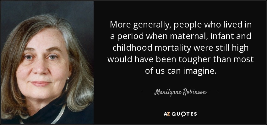 More generally, people who lived in a period when maternal, infant and childhood mortality were still high would have been tougher than most of us can imagine. - Marilynne Robinson