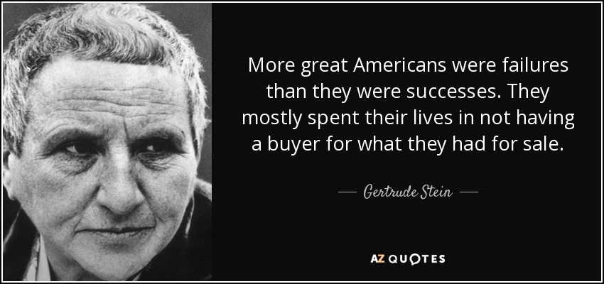 More great Americans were failures than they were successes. They mostly spent their lives in not having a buyer for what they had for sale. - Gertrude Stein