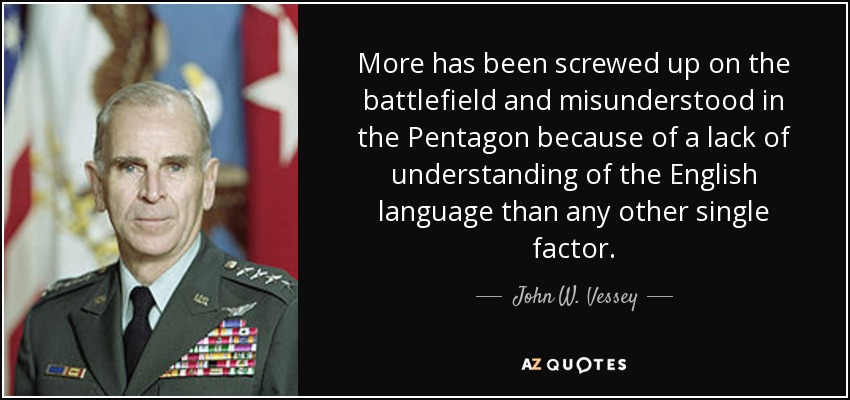 More has been screwed up on the battlefield and misunderstood in the Pentagon because of a lack of understanding of the English language than any other single factor. - John W. Vessey, Jr.