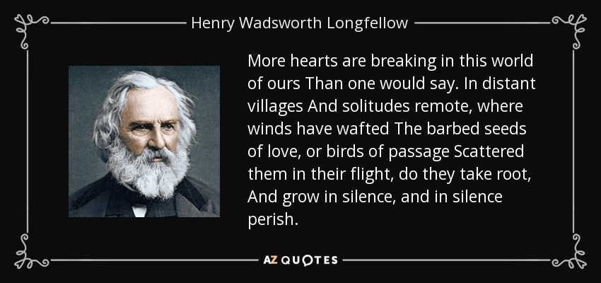 More hearts are breaking in this world of ours Than one would say. In distant villages And solitudes remote, where winds have wafted The barbed seeds of love, or birds of passage Scattered them in their flight, do they take root, And grow in silence, and in silence perish. - Henry Wadsworth Longfellow