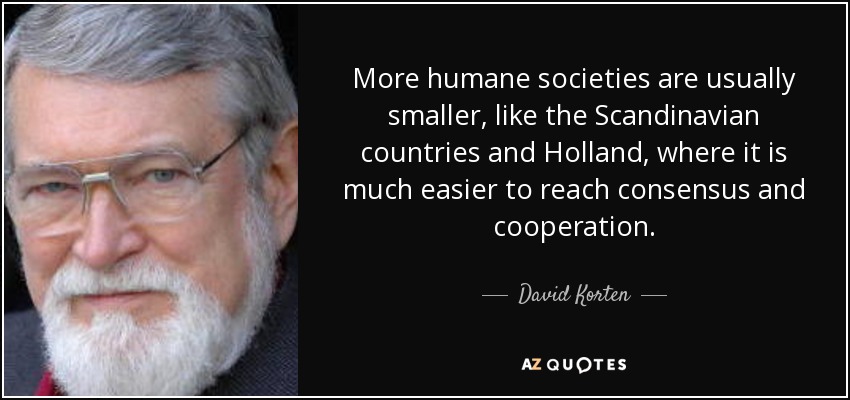 More humane societies are usually smaller, like the Scandinavian countries and Holland, where it is much easier to reach consensus and cooperation. - David Korten