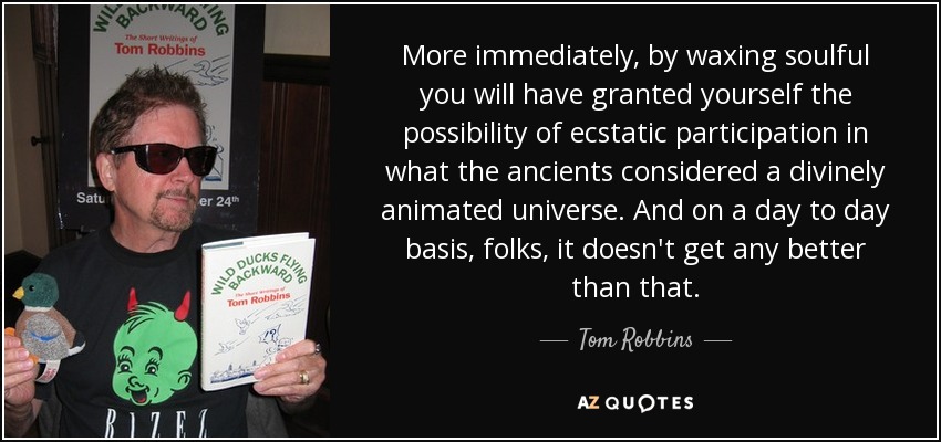 More immediately, by waxing soulful you will have granted yourself the possibility of ecstatic participation in what the ancients considered a divinely animated universe. And on a day to day basis, folks, it doesn't get any better than that. - Tom Robbins