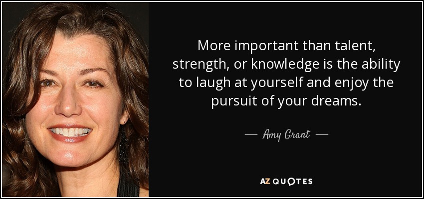 More important than talent, strength, or knowledge is the ability to laugh at yourself and enjoy the pursuit of your dreams. - Amy Grant