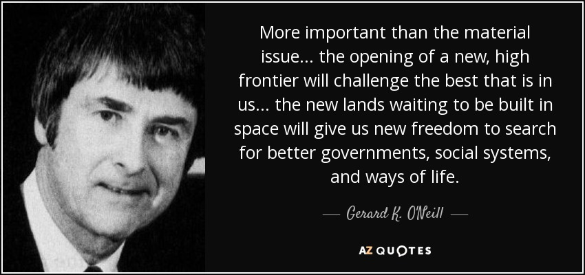 More important than the material issue . . . the opening of a new, high frontier will challenge the best that is in us . . . the new lands waiting to be built in space will give us new freedom to search for better governments, social systems, and ways of life. - Gerard K. O'Neill