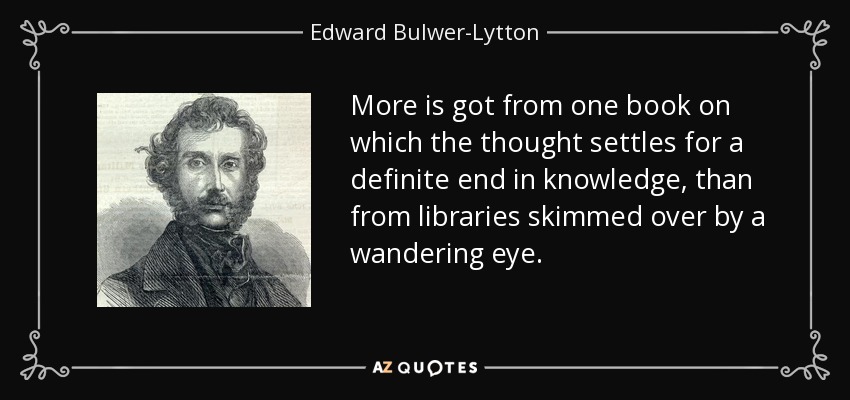 More is got from one book on which the thought settles for a definite end in knowledge, than from libraries skimmed over by a wandering eye. - Edward Bulwer-Lytton, 1st Baron Lytton