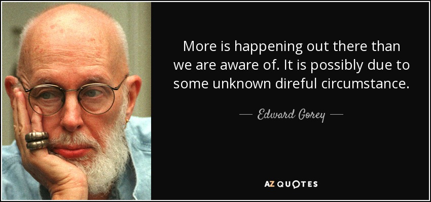 More is happening out there than we are aware of. It is possibly due to some unknown direful circumstance. - Edward Gorey