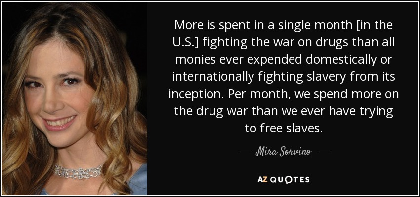 More is spent in a single month [in the U.S.] fighting the war on drugs than all monies ever expended domestically or internationally fighting slavery from its inception. Per month, we spend more on the drug war than we ever have trying to free slaves. - Mira Sorvino