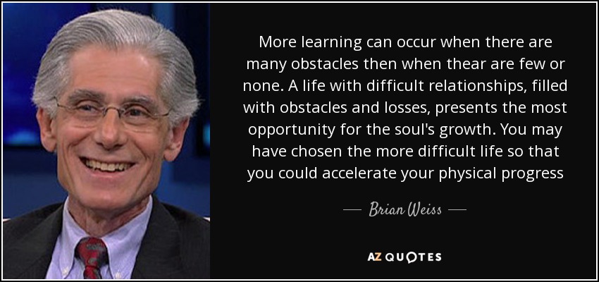 More learning can occur when there are many obstacles then when thear are few or none. A life with difficult relationships, filled with obstacles and losses, presents the most opportunity for the soul's growth. You may have chosen the more difficult life so that you could accelerate your physical progress - Brian Weiss