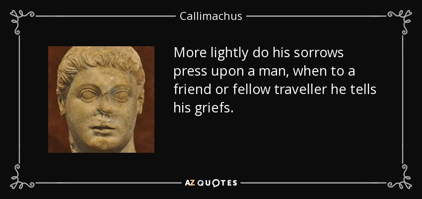 More lightly do his sorrows press upon a man, when to a friend or fellow traveller he tells his griefs. - Callimachus