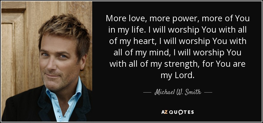 More love, more power, more of You in my life. I will worship You with all of my heart, I will worship You with all of my mind, I will worship You with all of my strength, for You are my Lord. - Michael W. Smith