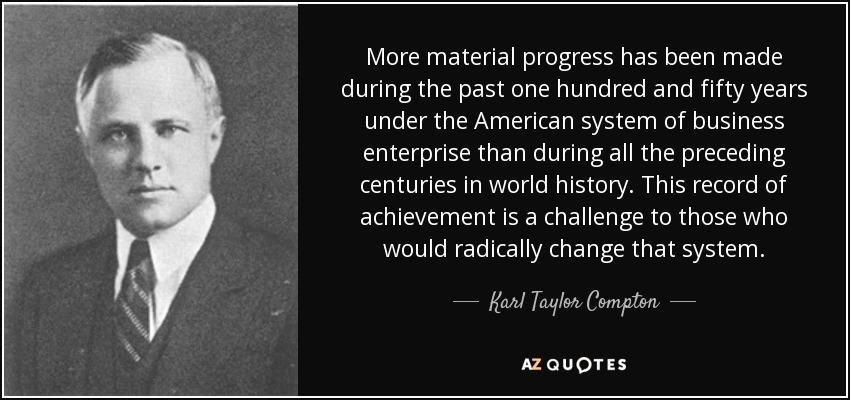 More material progress has been made during the past one hundred and fifty years under the American system of business enterprise than during all the preceding centuries in world history. This record of achievement is a challenge to those who would radically change that system. - Karl Taylor Compton