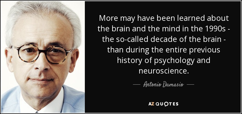 More may have been learned about the brain and the mind in the 1990s - the so-called decade of the brain - than during the entire previous history of psychology and neuroscience. - Antonio Damasio