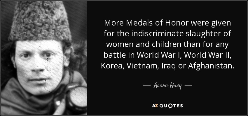 More Medals of Honor were given for the indiscriminate slaughter of women and children than for any battle in World War I, World War II, Korea, Vietnam, Iraq or Afghanistan. - Aaron Huey