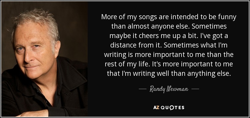 More of my songs are intended to be funny than almost anyone else. Sometimes maybe it cheers me up a bit. I've got a distance from it. Sometimes what I'm writing is more important to me than the rest of my life. It's more important to me that I'm writing well than anything else. - Randy Newman