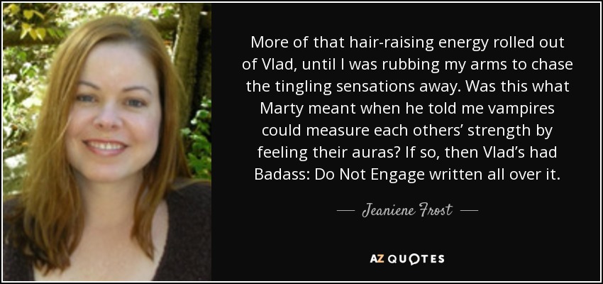 More of that hair-raising energy rolled out of Vlad, until I was rubbing my arms to chase the tingling sensations away. Was this what Marty meant when he told me vampires could measure each others’ strength by feeling their auras? If so, then Vlad’s had Badass: Do Not Engage written all over it. - Jeaniene Frost