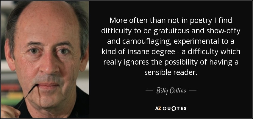 More often than not in poetry I find difficulty to be gratuitous and show-offy and camouflaging, experimental to a kind of insane degree - a difficulty which really ignores the possibility of having a sensible reader. - Billy Collins