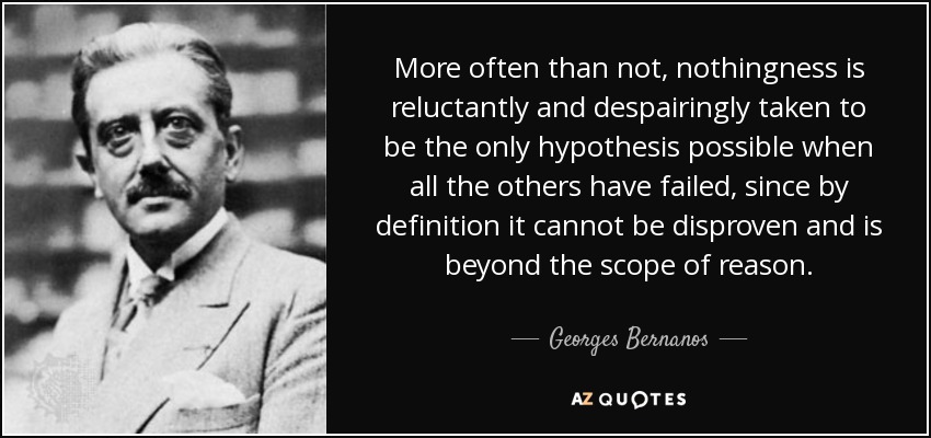 More often than not, nothingness is reluctantly and despairingly taken to be the only hypothesis possible when all the others have failed, since by definition it cannot be disproven and is beyond the scope of reason. - Georges Bernanos