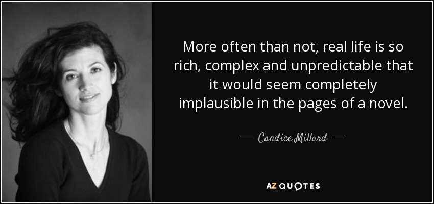 More often than not, real life is so rich, complex and unpredictable that it would seem completely implausible in the pages of a novel. - Candice Millard