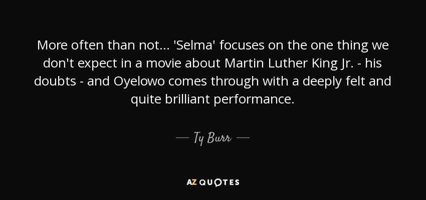 More often than not ... 'Selma' focuses on the one thing we don't expect in a movie about Martin Luther King Jr. - his doubts - and Oyelowo comes through with a deeply felt and quite brilliant performance. - Ty Burr