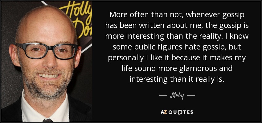 More often than not, whenever gossip has been written about me, the gossip is more interesting than the reality. I know some public figures hate gossip, but personally I like it because it makes my life sound more glamorous and interesting than it really is. - Moby
