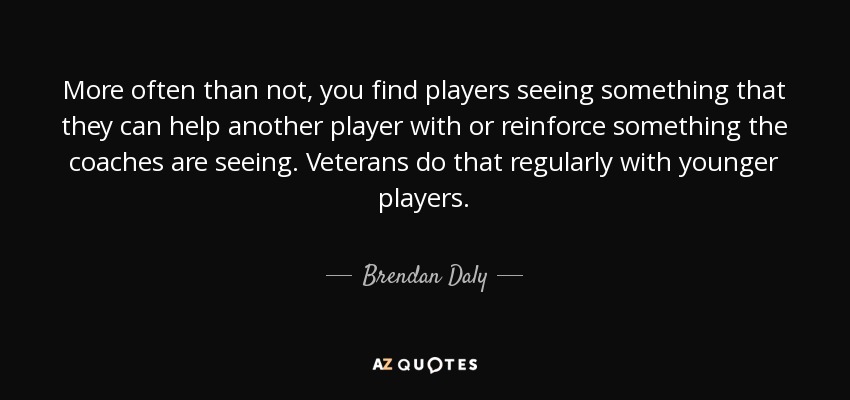 More often than not, you find players seeing something that they can help another player with or reinforce something the coaches are seeing. Veterans do that regularly with younger players. - Brendan Daly