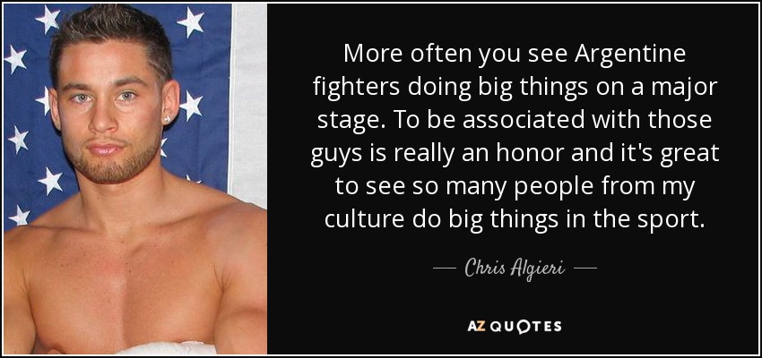 More often you see Argentine fighters doing big things on a major stage. To be associated with those guys is really an honor and it's great to see so many people from my culture do big things in the sport. - Chris Algieri