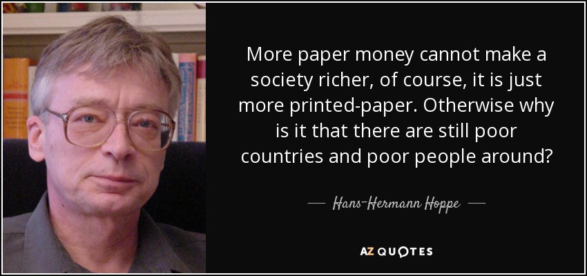 More paper money cannot make a society richer, of course, it is just more printed-paper. Otherwise why is it that there are still poor countries and poor people around? - Hans-Hermann Hoppe
