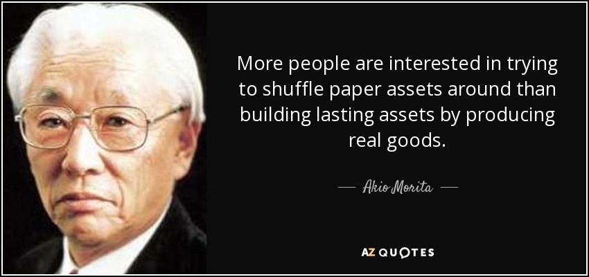 More people are interested in trying to shuffle paper assets around than building lasting assets by producing real goods. - Akio Morita