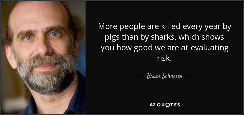 More people are killed every year by pigs than by sharks, which shows you how good we are at evaluating risk. - Bruce Schneier