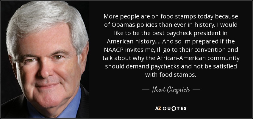 More people are on food stamps today because of Obamas policies than ever in history. I would like to be the best paycheck president in American history. ... And so Im prepared if the NAACP invites me, Ill go to their convention and talk about why the African-American community should demand paychecks and not be satisfied with food stamps. - Newt Gingrich