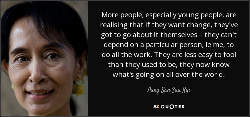 More people, especially young people, are realising that if they want change, they've got to go about it themselves – they can't depend on a particular person, ie me, to do all the work. They are less easy to fool than they used to be, they now know what's going on all over the world. - Aung San Suu Kyi